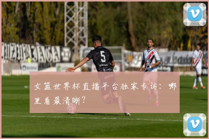 女篮世界杯直播平台独家专访：哪里看最清晰？