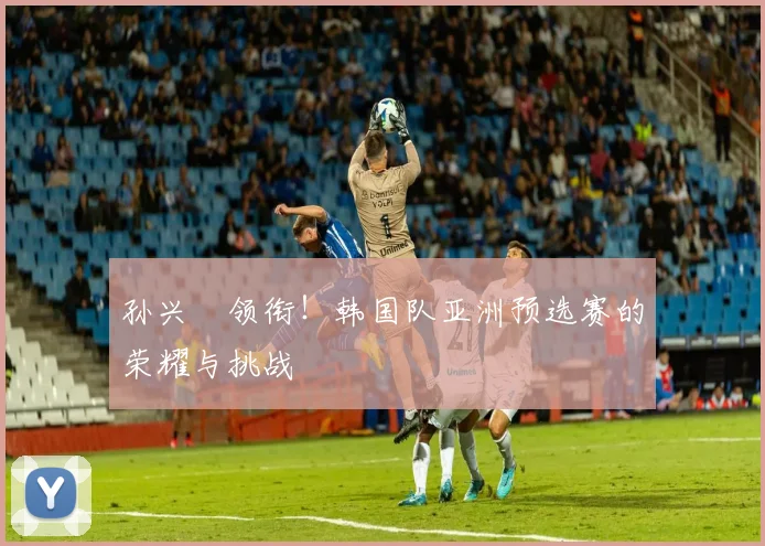 孙兴慜领衔！韩国队亚洲预选赛的荣耀与挑战