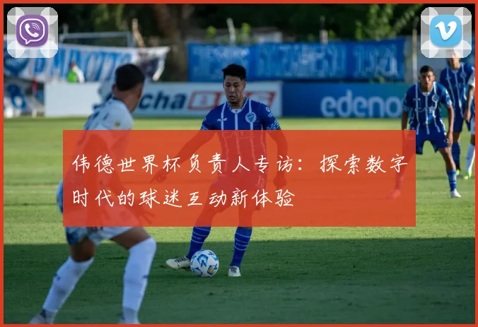 伟德世界杯负责人专访:探索数字时代的球迷互动新体验