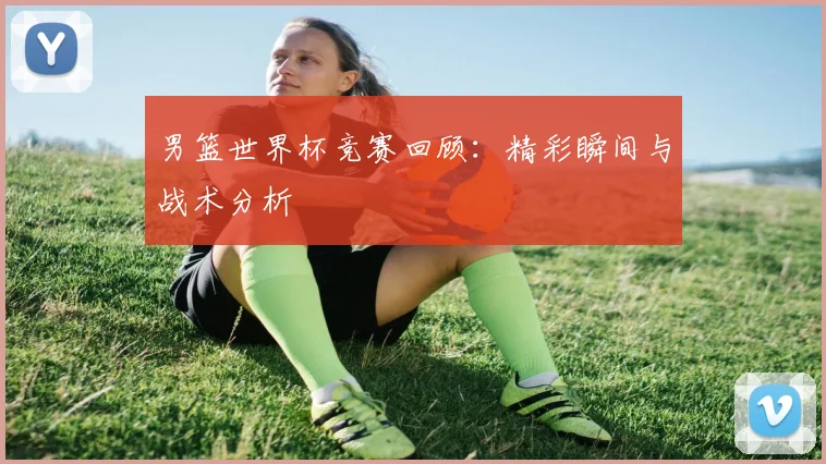 男篮世界杯竞赛回顾：精彩瞬间与战术分析