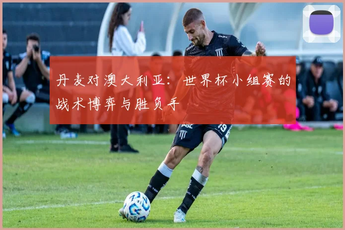 丹麦对澳大利亚：世界杯小组赛的战术博弈与胜负手