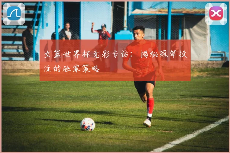 女篮世界杯竞彩专访：揭秘冠军投注的独家策略