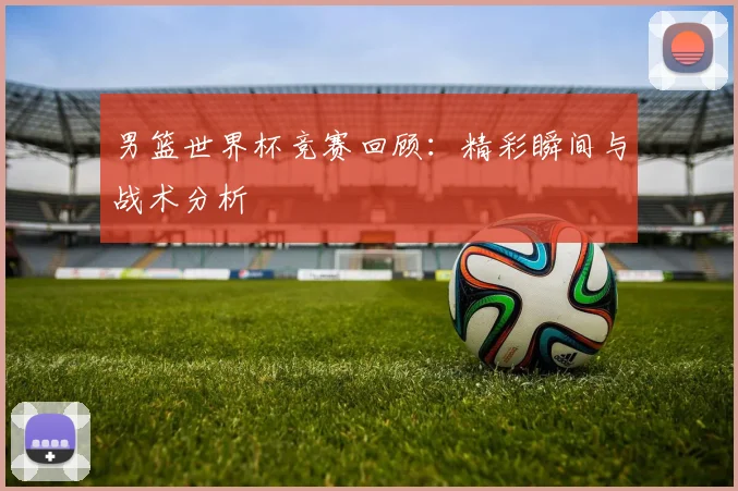 男篮世界杯竞赛回顾：精彩瞬间与战术分析