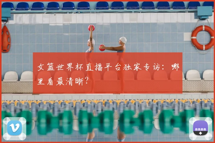 女篮世界杯直播平台独家专访：哪里看最清晰？