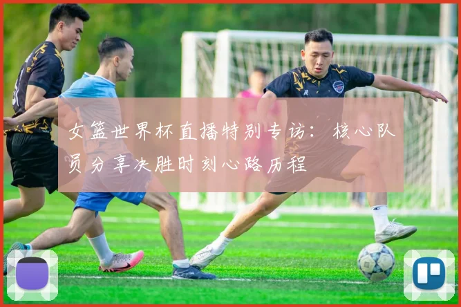 女篮世界杯直播特别专访：核心队员分享决胜时刻心路历程